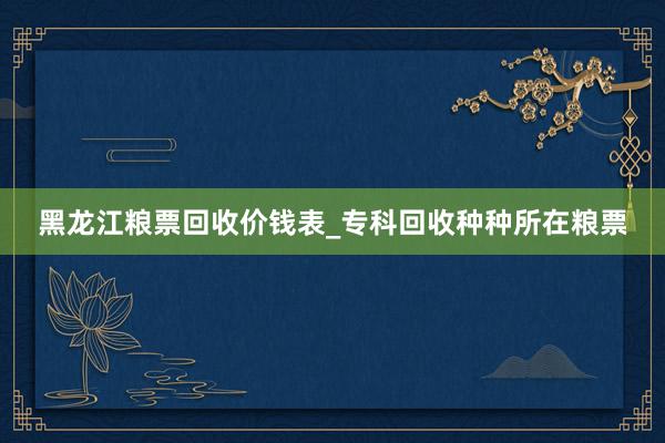 黑龙江粮票回收价钱表_专科回收种种所在粮票